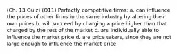 (Ch. 13 Quiz) (Q11) Perfectly competitive firms: a. can influence the prices of other firms in the same industry by altering their own prices b. will succeed by charging a price higher than that charged by the rest of the market c. are individually able to influence the market price d. are price takers, since they are not large enough to influence the market price