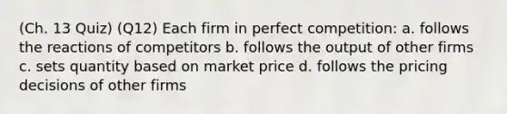 (Ch. 13 Quiz) (Q12) Each firm in perfect competition: a. follows the reactions of competitors b. follows the output of other firms c. sets quantity based on market price d. follows the pricing decisions of other firms