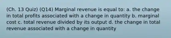 (Ch. 13 Quiz) (Q14) Marginal revenue is equal to: a. the change in total profits associated with a change in quantity b. marginal cost c. total revenue divided by its output d. the change in total revenue associated with a change in quantity