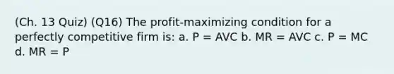 (Ch. 13 Quiz) (Q16) The profit-maximizing condition for a perfectly competitive firm is: a. P = AVC b. MR = AVC c. P = MC d. MR = P