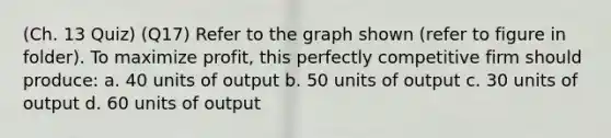 (Ch. 13 Quiz) (Q17) Refer to the graph shown (refer to figure in folder). To maximize profit, this perfectly competitive firm should produce: a. 40 units of output b. 50 units of output c. 30 units of output d. 60 units of output