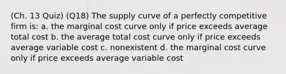 (Ch. 13 Quiz) (Q18) The supply curve of a perfectly competitive firm is: a. the marginal cost curve only if price exceeds average total cost b. the average total cost curve only if price exceeds average variable cost c. nonexistent d. the marginal cost curve only if price exceeds average variable cost