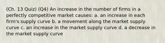 (Ch. 13 Quiz) (Q4) An increase in the number of firms in a perfectly competitive market causes: a. an increase in each firm's supply curve b. a movement along the market supply curve c. an increase in the market supply curve d. a decrease in the market supply curve