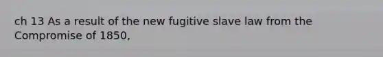 ch 13 As a result of the new fugitive slave law from the Compromise of 1850,
