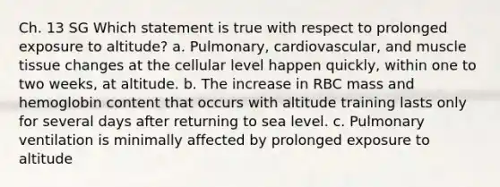 Ch. 13 SG Which statement is true with respect to prolonged exposure to altitude? a. Pulmonary, cardiovascular, and muscle tissue changes at the cellular level happen quickly, within one to two weeks, at altitude. b. The increase in RBC mass and hemoglobin content that occurs with altitude training lasts only for several days after returning to sea level. c. Pulmonary ventilation is minimally affected by prolonged exposure to altitude