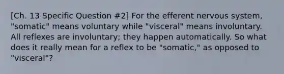 [Ch. 13 Specific Question #2] For the efferent nervous system, "somatic" means voluntary while "visceral" means involuntary. All reflexes are involuntary; they happen automatically. So what does it really mean for a reflex to be "somatic," as opposed to "visceral"?