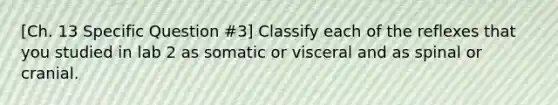 [Ch. 13 Specific Question #3] Classify each of the reflexes that you studied in lab 2 as somatic or visceral and as spinal or cranial.