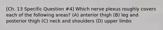 [Ch. 13 Specific Question #4] Which nerve plexus roughly covers each of the following areas? (A) anterior thigh (B) leg and posterior thigh (C) neck and shoulders (D) upper limbs