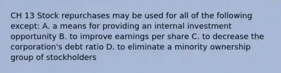 CH 13 Stock repurchases may be used for all of the following except: A. a means for providing an internal investment opportunity B. to improve earnings per share C. to decrease the corporation's debt ratio D. to eliminate a minority ownership group of stockholders