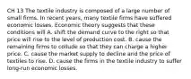 CH 13 The textile industry is composed of a large number of small firms. In recent years, many textile firms have suffered economic losses. Economic theory suggests that these conditions will A. shift the demand curve to the right so that price will rise to the level of production cost. B. cause the remaining firms to collude so that they can charge a higher price. C. cause the market supply to decline and the price of textiles to rise. D. cause the firms in the textile industry to suffer long-run economic losses.