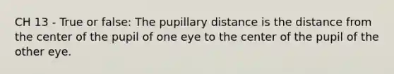 CH 13 - True or false: The pupillary distance is the distance from the center of the pupil of one eye to the center of the pupil of the other eye.