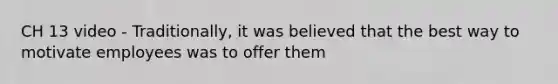 CH 13 video - Traditionally, it was believed that the best way to motivate employees was to offer them