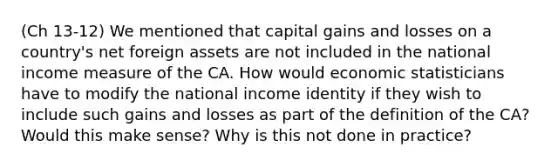 (Ch 13-12) We mentioned that capital gains and losses on a country's net foreign assets are not included in the national income measure of the CA. How would economic statisticians have to modify the national income identity if they wish to include such gains and losses as part of the definition of the CA? Would this make sense? Why is this not done in practice?