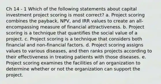 Ch 14 - 1 Which of the following statements about capital investment project scoring is most correct? a. Project scoring combines the payback, NPV, and IRR values to create an all-encompassing measure of financial attractiveness. b. Project scoring is a technique that quantifies the social value of a project. c. Project scoring is a technique that considers both financial and non-financial factors. d. Project scoring assigns values to various diseases, and then ranks projects according to their effectiveness in treating patients with those diseases. e. Project scoring examines the facilities of an organization to determine whether or not the organization can support the project.