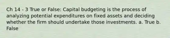 Ch 14 - 3 True or False: Capital budgeting is the process of analyzing potential expenditures on fixed assets and deciding whether the firm should undertake those investments. a. True b. False