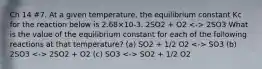 Ch 14 #7. At a given temperature, the equilibrium constant Kc for the reaction below is 2.68×10-3. 2SO2 + O2 2SO3 What is the value of the equilibrium constant for each of the following reactions at that temperature? (a) SO2 + 1/2 O2 SO3 (b) 2SO3 2SO2 + O2 (c) SO3 SO2 + 1/2 O2