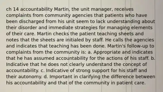 ch 14 accountability Martin, the unit manager, receives complaints from community agencies that patients who have been discharged from his unit seem to lack understanding about their disorder and immediate strategies for managing elements of their care. Martin checks the patient teaching sheets and notes that the sheets are initialed by staff. He calls the agencies and indicates that teaching has been done. Martin's follow-up to complaints from the community is: a. Appropriate and indicates that he has assumed accountability for the actions of his staff. b. Indicative that he does not clearly understand the concept of accountability. c. Indicative of strong support for his staff and their autonomy. d. Important in clarifying the difference between his accountability and that of the community in patient care.