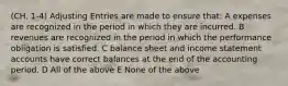 (CH. 1-4) Adjusting Entries are made to ensure that: A expenses are recognized in the period in which they are incurred. B revenues are recognized in the period in which the performance obligation is satisfied. C balance sheet and income statement accounts have correct balances at the end of the accounting period. D All of the above E None of the above