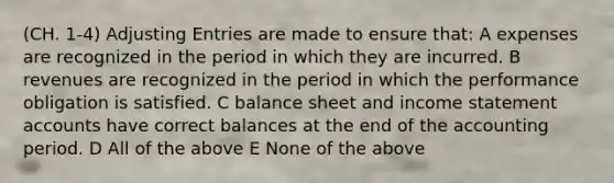 (CH. 1-4) Adjusting Entries are made to ensure that: A expenses are recognized in the period in which they are incurred. B revenues are recognized in the period in which the performance obligation is satisfied. C balance sheet and income statement accounts have correct balances at the end of the accounting period. D All of the above E None of the above