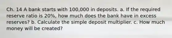 Ch. 14 A bank starts with 100,000 in deposits. a. If the required reserve ratio is 20%, how much does the bank have in excess reserves? b. Calculate the simple deposit multiplier. c. How much money will be created?