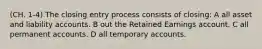 (CH. 1-4) The closing entry process consists of closing: A all asset and liability accounts. B out the Retained Earnings account. C all permanent accounts. D all temporary accounts.