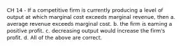 CH 14 - If a competitive firm is currently producing a level of output at which marginal cost exceeds marginal revenue, then a. average revenue exceeds marginal cost. b. the firm is earning a positive profit. c. decreasing output would increase the firm's profit. d. All of the above are correct.