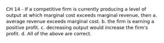 CH 14 - If a competitive firm is currently producing a level of output at which marginal cost exceeds marginal revenue, then a. average revenue exceeds marginal cost. b. the firm is earning a positive profit. c. decreasing output would increase the firm's profit. d. All of the above are correct.