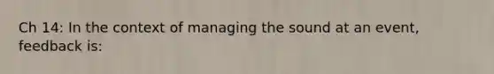 Ch 14: In the context of managing the sound at an event, feedback is: