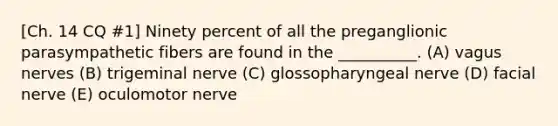 [Ch. 14 CQ #1] Ninety percent of all the preganglionic parasympathetic fibers are found in the __________. (A) vagus nerves (B) trigeminal nerve (C) glossopharyngeal nerve (D) facial nerve (E) oculomotor nerve