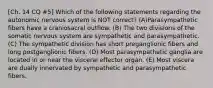 [Ch. 14 CQ #5] Which of the following statements regarding the autonomic nervous system is NOT correct? (A)Parasympathetic fibers have a craniosacral outflow. (B) The two divisions of the somatic nervous system are sympathetic and parasympathetic. (C) The sympathetic division has short preganglionic fibers and long postganglionic fibers. (D) Most parasympathetic ganglia are located in or near the visceral effector organ. (E) Most viscera are dually innervated by sympathetic and parasympathetic fibers.