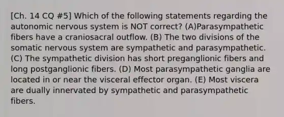 [Ch. 14 CQ #5] Which of the following statements regarding the autonomic nervous system is NOT correct? (A)Parasympathetic fibers have a craniosacral outflow. (B) The two divisions of the somatic nervous system are sympathetic and parasympathetic. (C) The sympathetic division has short preganglionic fibers and long postganglionic fibers. (D) Most parasympathetic ganglia are located in or near the visceral effector organ. (E) Most viscera are dually innervated by sympathetic and parasympathetic fibers.