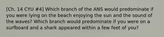 [Ch. 14 CYU #4] Which branch of the ANS would predominate if you were lying on the beach enjoying the sun and the sound of the waves? Which branch would predominate if you were on a surfboard and a shark appeared within a few feet of you?