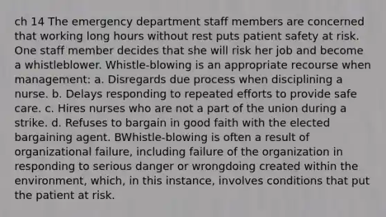 ch 14 The emergency department staff members are concerned that working long hours without rest puts patient safety at risk. One staff member decides that she will risk her job and become a whistleblower. Whistle-blowing is an appropriate recourse when management: a. Disregards due process when disciplining a nurse. b. Delays responding to repeated efforts to provide safe care. c. Hires nurses who are not a part of the union during a strike. d. Refuses to bargain in good faith with the elected bargaining agent. BWhistle-blowing is often a result of organizational failure, including failure of the organization in responding to serious danger or wrongdoing created within the environment, which, in this instance, involves conditions that put the patient at risk.