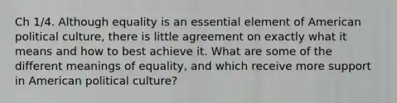 Ch 1/4. Although equality is an essential element of American political culture, there is little agreement on exactly what it means and how to best achieve it. What are some of the different meanings of equality, and which receive more support in American political culture?