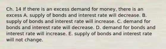 Ch. 14 If there is an excess demand for money, there is an excess A. supply of bonds and interest rate will decrease. B. supply of bonds and interest rate will increase. C. demand for bonds and interest rate will decrease. D. demand for bonds and interest rate will increase. E. supply of bonds and interest rate will not change.