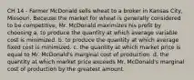 CH 14 - Farmer McDonald sells wheat to a broker in Kansas City, Missouri. Because the market for wheat is generally considered to be competitive, Mr. McDonald maximizes his profit by choosing a. to produce the quantity at which average variable cost is minimized. b. to produce the quantity at which average fixed cost is minimized. c. the quantity at which market price is equal to Mr. McDonald's marginal cost of production. d. the quantity at which market price exceeds Mr. McDonald's marginal cost of production by the greatest amount.