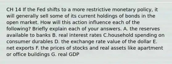 CH 14 If the Fed shifts to a more restrictive monetary policy, it will generally sell some of its current holdings of bonds in the open market. How will this action influence each of the following? Briefly explain each of your answers. A. the reserves available to banks B. real interest rates C.household spending on consumer durables D. the exchange rate value of the dollar E. net exports F. the prices of stocks and real assets like apartment or office buildings G. real GDP