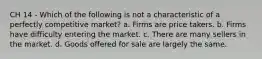 CH 14 - Which of the following is not a characteristic of a perfectly competitive market? a. Firms are price takers. b. Firms have difficulty entering the market. c. There are many sellers in the market. d. Goods offered for sale are largely the same.