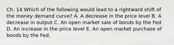 Ch. 14 Which of the following would lead to a rightward shift of the money demand curve? A. A decrease in the price level B. A decrease in output C. An open market sale of bonds by the Fed D. An increase in the price level E. An open market purchase of bonds by the Fed.