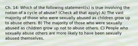 Ch. 14: Which of the following statement(s) is true involving the notion of a cycle of abuse? (Check all that apply) A) The vast majority of those who were sexually abused as children grow up to abuse others. B) The majority of those who were sexually abused as children grow up not to abuse others. C) People who sexually abuse others are more likely to have been sexually abused themselves.