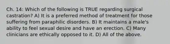 Ch. 14: Which of the following is TRUE regarding surgical castration? A) It is a preferred method of treatment for those suffering from paraphilic disorders. B) It maintains a male's ability to feel sexual desire and have an erection. C) Many clinicians are ethically opposed to it. D) All of the above.