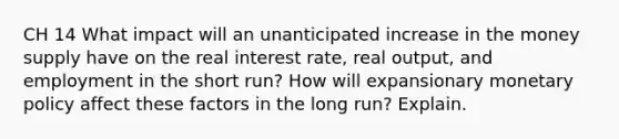 CH 14 What impact will an unanticipated increase in the money supply have on the real interest rate, real output, and employment in the short run? How will expansionary monetary policy affect these factors in the long run? Explain.