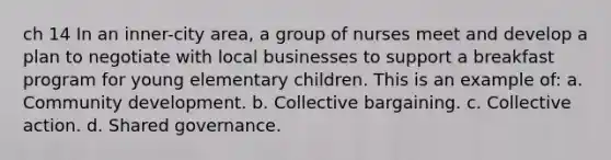 ch 14 In an inner-city area, a group of nurses meet and develop a plan to negotiate with local businesses to support a breakfast program for young elementary children. This is an example of: a. Community development. b. Collective bargaining. c. Collective action. d. Shared governance.