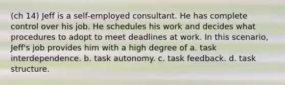 (ch 14) Jeff is a self-employed consultant. He has complete control over his job. He schedules his work and decides what procedures to adopt to meet deadlines at work. In this scenario, Jeff's job provides him with a high degree of a. task interdependence. b. task autonomy. c. task feedback. d. task structure.