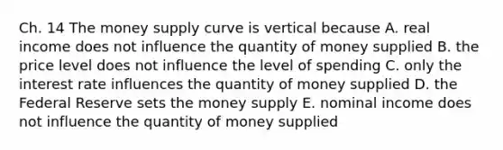 Ch. 14 The money supply curve is vertical because A. real income does not influence the quantity of money supplied B. the price level does not influence the level of spending C. only the interest rate influences the quantity of money supplied D. the Federal Reserve sets the money supply E. nominal income does not influence the quantity of money supplied