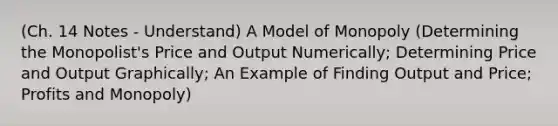 (Ch. 14 Notes - Understand) A Model of Monopoly (Determining the Monopolist's Price and Output Numerically; Determining Price and Output Graphically; An Example of Finding Output and Price; Profits and Monopoly)