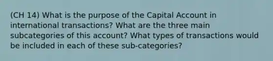 (CH 14) What is the purpose of the Capital Account in international transactions? What are the three main subcategories of this account? What types of transactions would be included in each of these sub-categories?