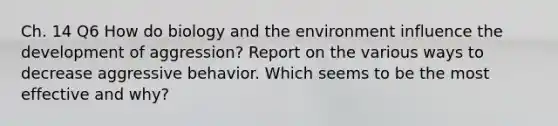 Ch. 14 Q6 How do biology and the environment influence the development of aggression? Report on the various ways to decrease aggressive behavior. Which seems to be the most effective and why?