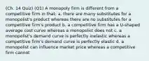 (Ch. 14 Quiz) (Q1) A monopoly firm is different from a competitive firm in that: a. there are many substitutes for a monopolist's product whereas there are no substitutes for a competitive firm's product b. a competitive firm has a U-shaped average cost curve whereas a monopolist does not c. a monopolist's demand curve is perfectly inelastic whereas a competitive firm's demand curve is perfectly elastic d. a monopolist can influence market price whereas a competitive firm cannot