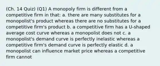 (Ch. 14 Quiz) (Q1) A monopoly firm is different from a competitive firm in that: a. there are many substitutes for a monopolist's product whereas there are no substitutes for a competitive firm's product b. a competitive firm has a U-shaped average cost curve whereas a monopolist does not c. a monopolist's demand curve is perfectly inelastic whereas a competitive firm's demand curve is perfectly elastic d. a monopolist can influence market price whereas a competitive firm cannot